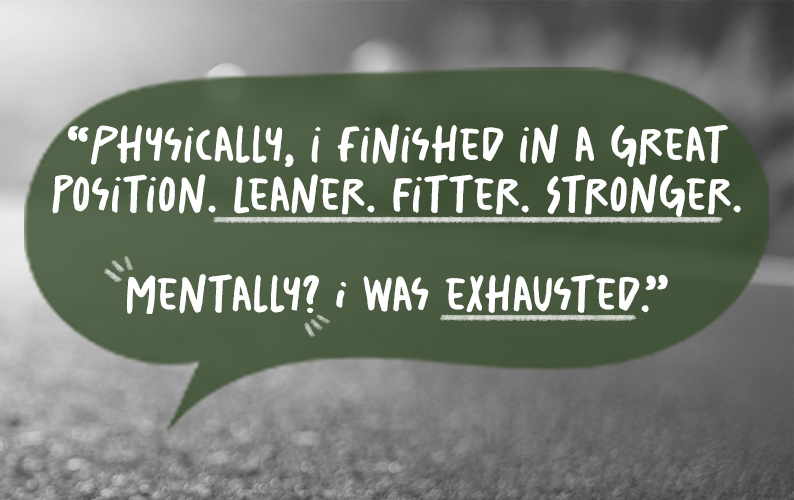 The Quote: Physically, I finished in a great position. Leaner. Fitter. Stronger.  Mentally? I was exhausted.